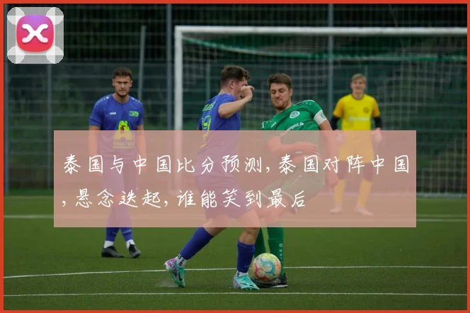 泰国与中国比分预测,泰国对阵中国,悬念迭起,谁能笑到最后