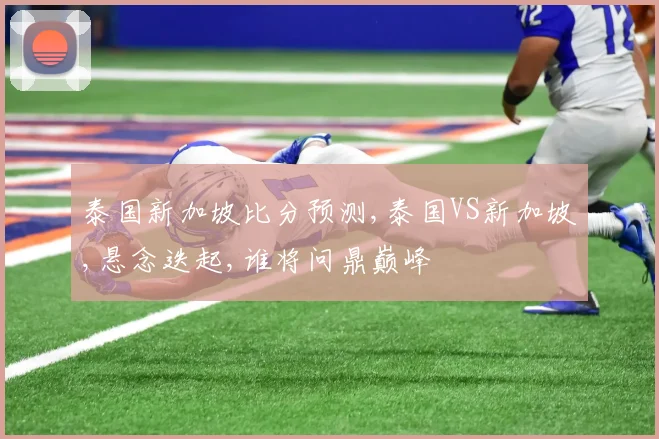 泰国新加坡比分预测,泰国VS新加坡,悬念迭起,谁将问鼎巅峰